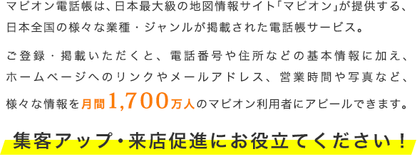 マピオン電話帳は、日本最大級の地図情報サイト「マピオン」が提供する、日本全国の様々な業種・ジャンルが掲載された電話帳サービス。ご登録・掲載いただくと、電話番号や住所などの基本情報に加え、ホームページへのリンクやメールアドレス、営業時間や写真など、様々な情報を月間1,700万⼈のマピオン利⽤者にアピールできます。集客アップ・来店促進にぜひお役立てください！