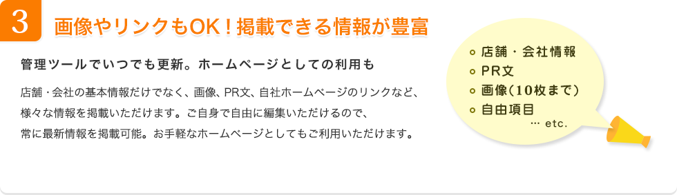 3.画像やリンクもOK！掲載できる情報が豊富 管理ツールでいつでも更新。ホームページとしての利用も 店舗・会社の基本情報だけでなく、画像、PR文、自社ホームページのリンクなど、様々な情報を掲載いただけます。ご自身で自由に編集いただけるので常に最新情報を掲載可能。お手軽なホームページとしてもご利用いただけます。